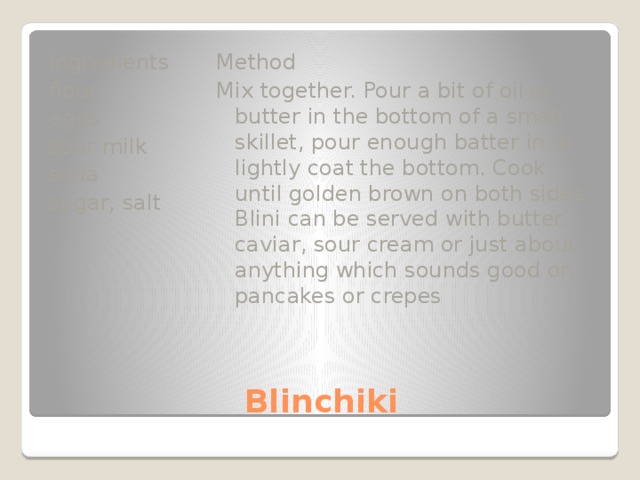 Method Ingredients flour Mix together. Pour a bit of oil or butter in the bottom of a small skillet, pour enough batter in to lightly coat the bottom. Cook until golden brown on both sides. Blini can be served with butter, caviar, sour cream or just about anything which sounds good on pancakes or crepes eggs sour milk soda sugar, salt Blinchiki 
