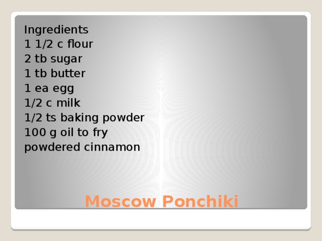 Ingredients 1 1/2 c flour 2 tb sugar 1 tb butter 1 ea egg 1/2 c milk 1/2 ts baking powder 100 g oil to fry powdered cinnamon Moscow Ponchiki 