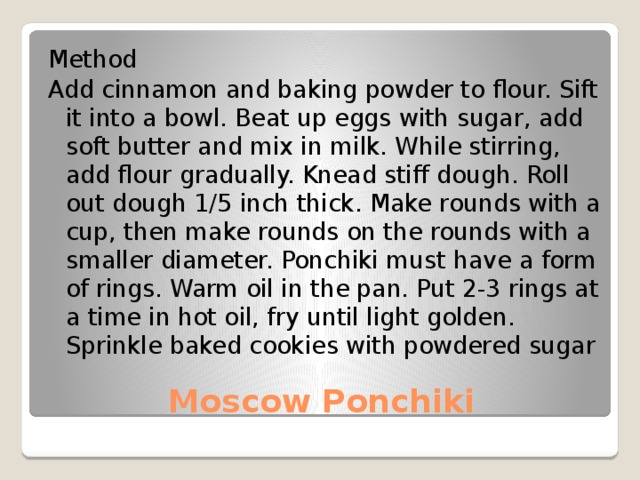 Method Add cinnamon and baking powder to flour. Sift it into a bowl. Beat up eggs with sugar, add soft butter and mix in milk. While stirring, add flour gradually. Knead stiff dough. Roll out dough 1/5 inch thick. Make rounds with a cup, then make rounds on the rounds with a smaller diameter. Ponchiki must have a form of rings. Warm oil in the pan. Put 2-3 rings at a time in hot oil, fry until light golden. Sprinkle baked cookies with powdered sugar Moscow Ponchiki 