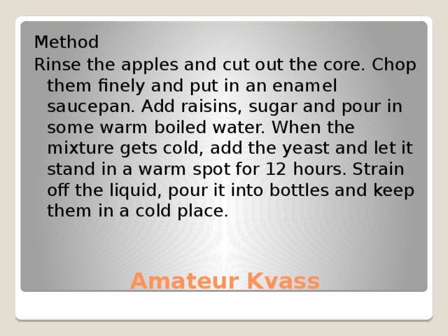 Method Rinse the apples and cut out the core. Chop them finely and put in an enamel saucepan. Add raisins, sugar and pour in some warm boiled water. When the mixture gets cold, add the yeast and let it stand in a warm spot for 12 hours. Strain off the liquid, pour it into bottles and keep them in a cold place. Amateur Kvass 
