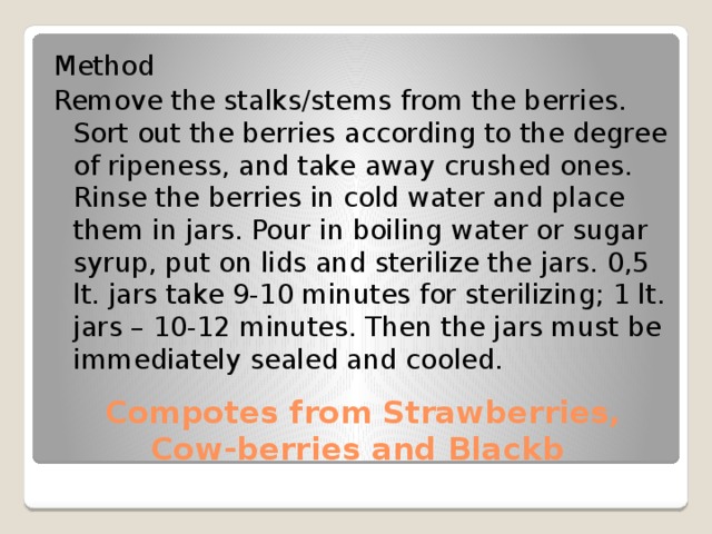 Method Remove the stalks/stems from the berries. Sort out the berries according to the degree of ripeness, and take away crushed ones. Rinse the berries in cold water and place them in jars. Pour in boiling water or sugar syrup, put on lids and sterilize the jars. 0,5 lt. jars take 9-10 minutes for sterilizing; 1 lt. jars – 10-12 minutes. Then the jars must be immediately sealed and cooled.  Compotes from Strawberries, Cow-berries and Blackb 