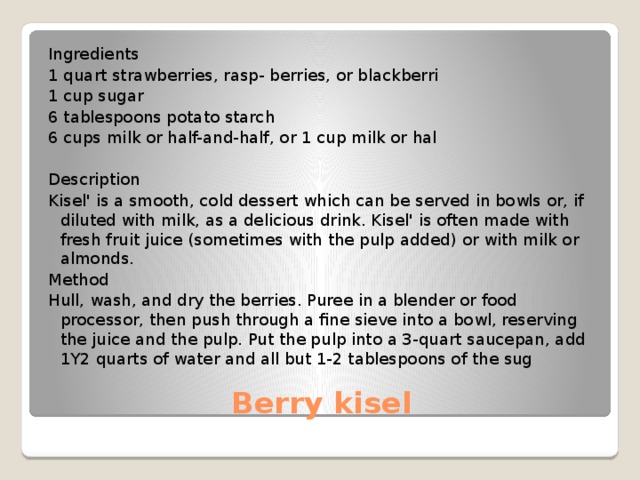 Ingredients 1 quart strawberries, rasp- berries, or blackberri 1 cup sugar 6 tablespoons potato starch 6 cups milk or half-and-half, or 1 cup milk or hal Description Kisel' is a smooth, cold dessert which can be served in bowls or, if diluted with milk, as a delicious drink. Kisel' is often made with fresh fruit juice (sometimes with the pulp added) or with milk or almonds. Method Hull, wash, and dry the berries. Puree in a blender or food processor, then push through a fine sieve into a bowl, reserving the juice and the pulp. Put the pulp into a 3-quart saucepan, add 1Y2 quarts of water and all but 1-2 tablespoons of the sug Berry kisel 