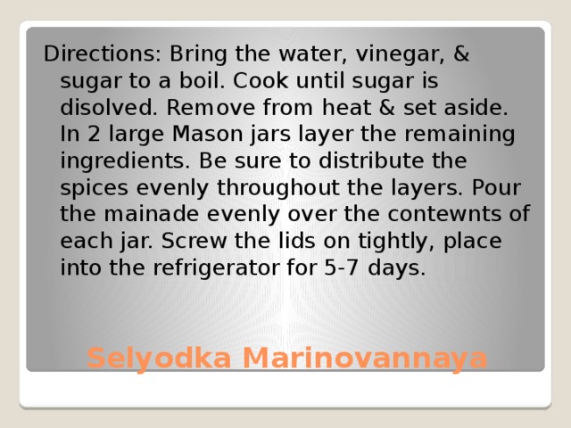 Directions: Bring the water, vinegar, & sugar to a boil. Cook until sugar is disolved. Remove from heat & set aside. In 2 large Mason jars layer the remaining ingredients. Be sure to distribute the spices evenly throughout the layers. Pour the mainade evenly over the contewnts of each jar. Screw the lids on tightly, place into the refrigerator for 5-7 days. Selyodka Marinovannaya 