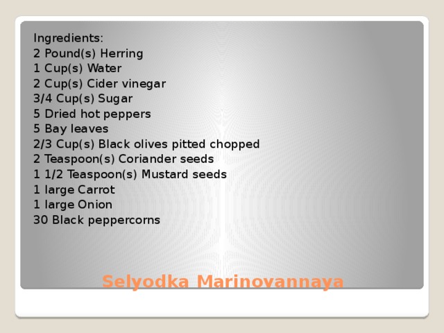 Ingredients: 2 Pound(s) Herring 1 Cup(s) Water 2 Cup(s) Cider vinegar 3/4 Cup(s) Sugar 5 Dried hot peppers 5 Bay leaves 2/3 Cup(s) Black olives pitted chopped 2 Teaspoon(s) Coriander seeds 1 1/2 Teaspoon(s) Mustard seeds 1 large Carrot 1 large Onion 30 Black peppercorns Selyodka Marinovannaya 