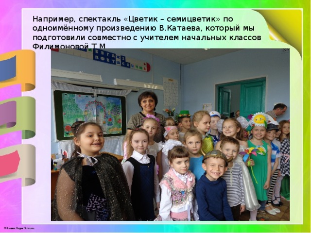 Например, спектакль «Цветик – семицветик» по одноимённому произведению В.Катаева, который мы подготовили совместно с учителем начальных классов Филимоновой Т.М 