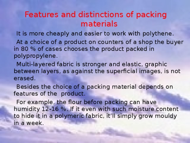 Features and distinctions of packing materials  It is more cheaply and easier to work with polythene.  At a choice of a product on counters of a shop the buyer in 80 % of cases chooses the product packed in polypropylene.  Multi-layered fabric is stronger and elastic, graphic between layers, as against the superficial images, is not erased.  Besides the choice of a packing material depends on features of the product.  For example, the flour before packing can have humidity 12-16 %. If it even with such moisture content to hide it in a polymeric fabric, it’ll simply grow mouldy in a week. 