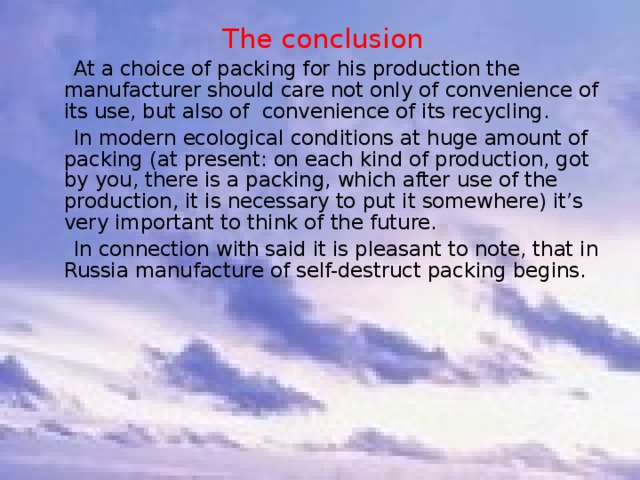 The conclusion  At a choice of packing for his production the manufacturer should care not only of convenience of its use, but also of convenience of its recycling.  In modern ecological conditions at huge amount of packing (at present: on each kind of production, got by you, there is a packing, which after use of the production, it is necessary to put it somewhere) it’s very important to think of the future.  In connection with said it is pleasant to note, that in Russia manufacture of self-destruct packing begins.   