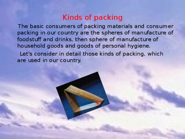 Kinds of packing  The basic consumers of packing materials and consumer packing in our country are the spheres of manufacture of foodstuff and drinks, then sphere of manufacture of household goods and goods of personal hygiene.  Let's consider in detail those kinds of packing, which are used in our country. 
