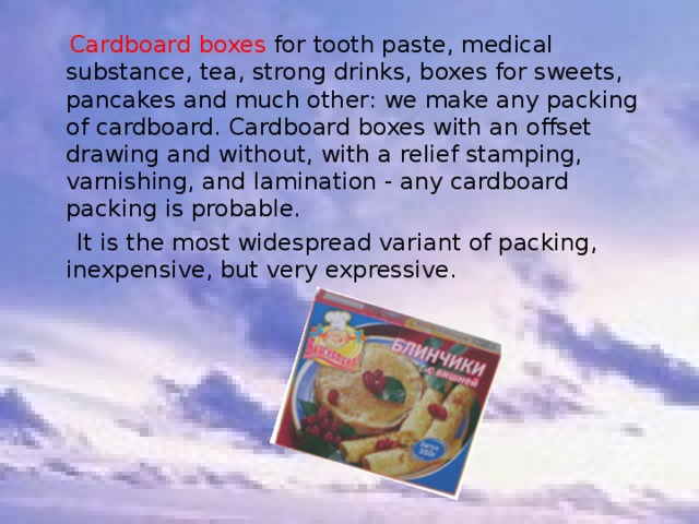  Cardboard boxes for tooth paste, medical substance, tea, strong drinks, boxes for sweets, pancakes and much other: we make any packing of cardboard. Cardboard boxes with an offset drawing and without, with a relief stamping, varnishing, and lamination - any cardboard packing is probable.  It is the most widespread variant of packing, inexpensive, but very expressive. 