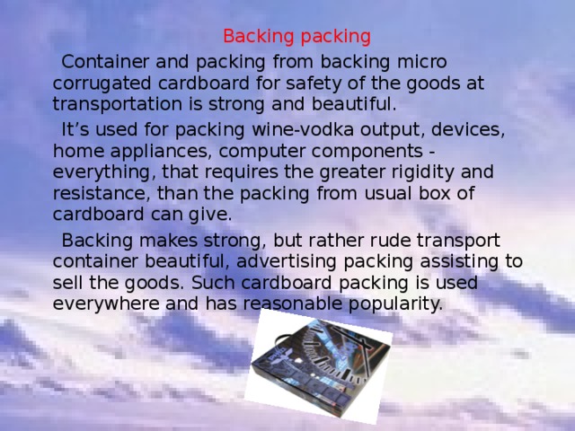  Backing packing   Container and packing from backing micro corrugated cardboard for safety of the goods at transportation is strong and beautiful.  It’s used for packing wine-vodka output, devices, home appliances, computer components - everything, that requires the greater rigidity and resistance, than the packing from usual box of cardboard can give.  Backing makes strong, but rather rude transport container beautiful, advertising packing assisting to sell the goods. Such cardboard packing is used everywhere and has reasonable popularity. 