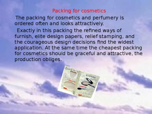  Packing for cosmetics   The packing for cosmetics and perfumery is ordered often and looks attractively.  Exactly in this packing the refined ways of furnish, elite design papers, relief stamping, and the courageous design decisions find the widest application. At the same time the cheapest packing for cosmetics should be graceful and attractive, the production obliges. 