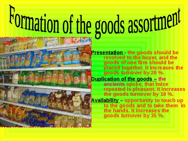 Presentation - the goods should be revolved to the buyer, and the goods of one firm should be placed together. It increases the goods turnover by 20 %. Duplication of the goods –  the ancients spoke, that twice repeated is pleasant. It increases the goods turnover by 10 %. Availability – opportunity to touch up to the goods and to take them in the hands. It increases the goods turnover by 35 %. 