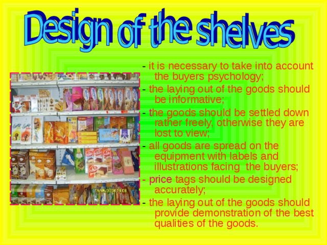 - it is necessary to take into account the buyers psychology; - the laying out of the goods should be informative; - t he goods should be settled down rather freely, otherwise they are lost to view; - all goods are spread on the equipment with labels and illustrations facing the buyers; - price tags should be designed accurately; - the laying out of the goods should provide demonstration of the best qualities of the goods.  