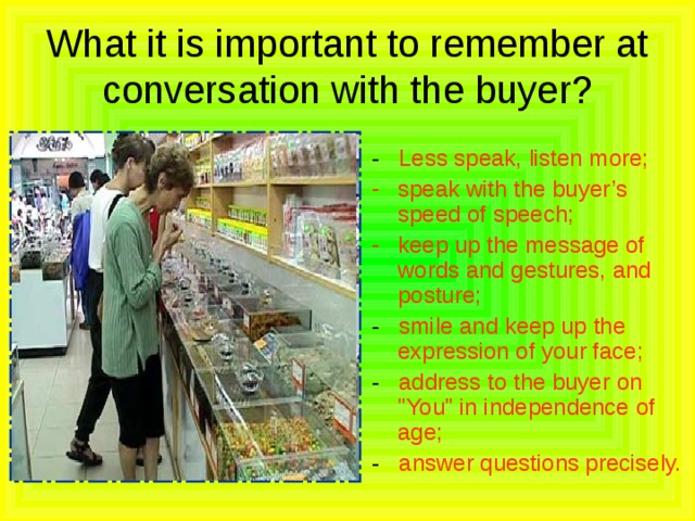 What it is important to remember at conversation with the buyer? - Less speak, listen more; speak with the buyer’s speed of speech; keep up the message of words and gestures, and posture; - smile and keep up the expression of your face; - address to the buyer on 
