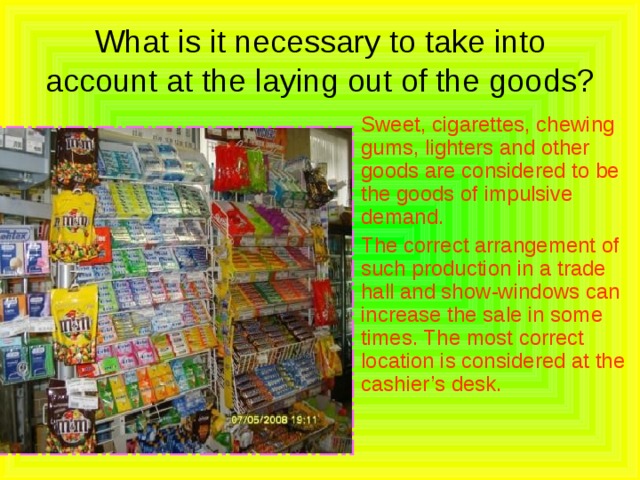 What is it necessary to take into account at the laying out of the goods?  Sweet, cigarettes, chewing gums, lighters and other goods are considered to be the goods of impulsive demand.  The correct arrangement of such production in a trade hall and show-windows can increase the sale in some times. The most correct location is considered at the cashier’s desk. 