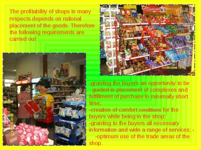  The profitability of shops in many respects depends on rational placement of the goods. Therefore the following requirements are carried out : -granting the buyers an opportunity to be guided in placement of complexes and fulfillment of purchase in minimally short time; -creation of comfort conditions for the buyers while being in the shop; -granting to the buyers all necessary information and wide a range of services; - -optimum use of the trade areas of the shop. 