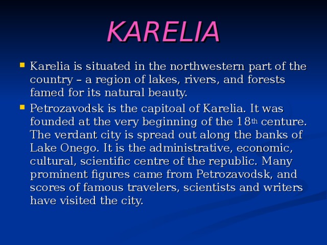 KARELIA Karelia is situated in the northwestern part of the country – a region of lakes, rivers, and forests famed for its natural beauty. Petrozavodsk is the capitoal of Karelia. It was founded at the very beginning of the 18 th centure. The verdant city is spread out along the banks of Lake Onego. It is the administrative, economic, cultural, scientific centre of the republic. Many prominent figures came from Petrozavodsk, and scores of famous travelers, scientists and writers have visited the city. 