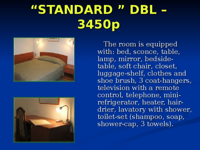 “ STANDARD ” DBL – 3450p     The room is equipped with:  bed, sconce , table, lamp , mirror , bedside-table, soft chair , closet, luggage-shelf , clothes and shoe brush, 3 coat-hangers, television with a remote control, telephone , mini-refrigerator , heater, hair-drier , lavatory with shower , toilet-set (shampoo, soap, shower-cap, 3 towels). 