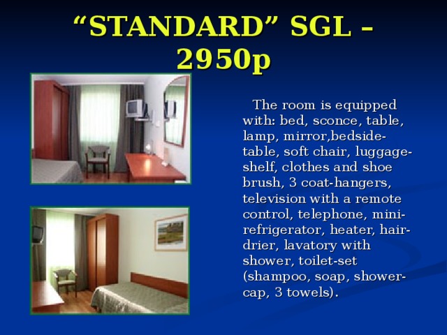 “ STANDARD” SGL – 2950p     The room is equipped with:  bed, sconce , table, lamp , mirror , bedside-table, soft chair , luggage-shel f, clothes and shoe brush, 3 coat-hangers, television with a remote control, telephone , mini-refrigerator , heater, hair-drier , lavatory with shower , toilet-set (shampoo, soap, shower-cap, 3 towels). 