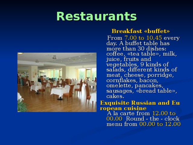 Restaurants Breakfast «buffet»  From 7.00 to 10.45 every day. A buffet table has more than 30 dishes: coffee, «tea table», milk, juice, fruits and vegetables, 9 kinds of salads, different kinds of meat, cheese, porridge, cornflakes, bacon, omelette, pancakes, sausages, «bread table», cakes. Exquisite Russian and European cuisine  A la carte from 12.00 to 00.00 Round - the - clock menu from 00.00 to 12.00  
