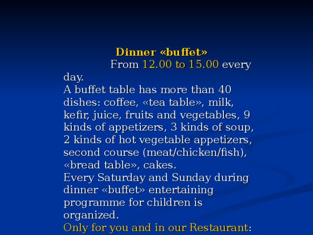 Dinner «buffet»  From 12.00 to 15.00 every day. A buffet table has more than 40 dishes: coffee, «tea table», milk, kefir, juice, fruits and vegetables, 9 kinds of appetizers, 3 kinds of soup, 2 kinds of hot vegetable appetizers, second course (meat/chicken/fish), «bread table», cakes. Every Saturday and Sunday during dinner «buffet» entertaining programme for children is organized. Only for you and in our Restaurant : cheerful clowns, heroes of children's fairy tales and various funny contests. 