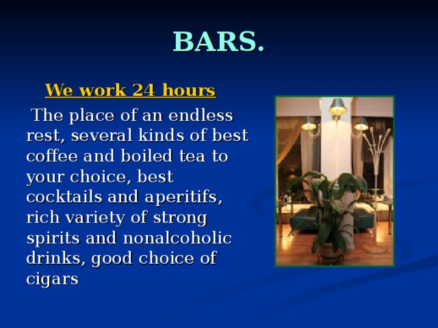 BARS.  We work 24 hours  The place of an endless rest, several kinds of best coffee and boiled tea to your choice, best cocktails and aperitifs , rich variety of strong spirits and nonalcoholic drinks, good choice of cigars 