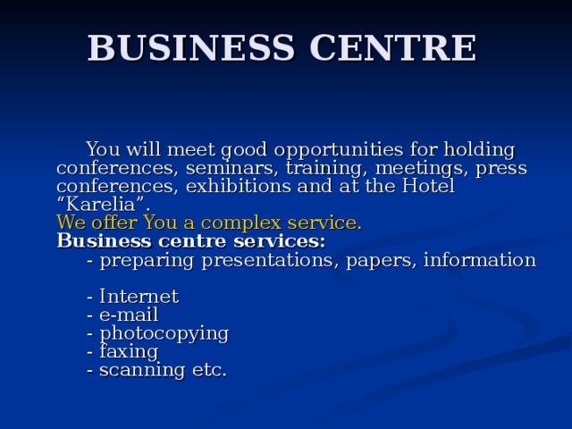 BUSINESS CENTRE  You will meet good opportunities for holding conferences, seminars, training, meetings, press conferences, exhibitions and at the Hotel “Karelia”.  We offer You a complex service.      Business centre services:       - preparing presentations, papers, information       - Internet       - e-mail       - photocopying       - faxing       - scanning etc.   