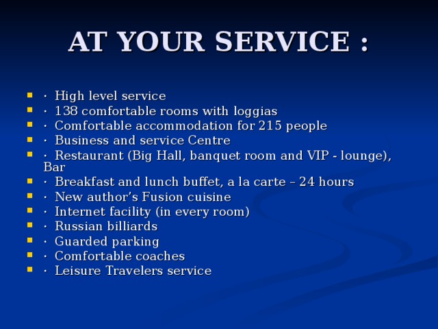 AT YOUR SERVICE : · High level service · 138 comfortable rooms with loggias · Comfortable accommodation for 215 people · Business and service Centre · Restaurant (Big Hall, banquet room and VIP - lounge), Bar · Breakfast and lunch buffet, a la carte – 24 hours · New author’s Fusion cuisine · Internet facility (in every room) · Russian billiards · Guarded parking · Comfortable coaches · Leisure Travelers service 