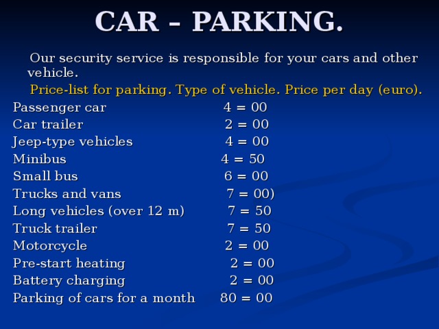 CAR – PARKING.  Our security service is responsible for your cars and other vehicle.  Price-list for parking . Type of vehicle . Price per day  (euro) . Passenger car  4 = 00 Car trailer  2 = 00 Jeep-type vehicles  4 = 00 Minibus  4 = 50 Small bus  6 = 00 Trucks and vans  7 = 00) Long vehicles (over 12 m)  7 = 50 Truck trailer  7 = 50 Motorcycle  2 = 00 Pre-start heating  2 = 00 Battery charging  2 = 00 Parking of cars for a month 80 = 00 