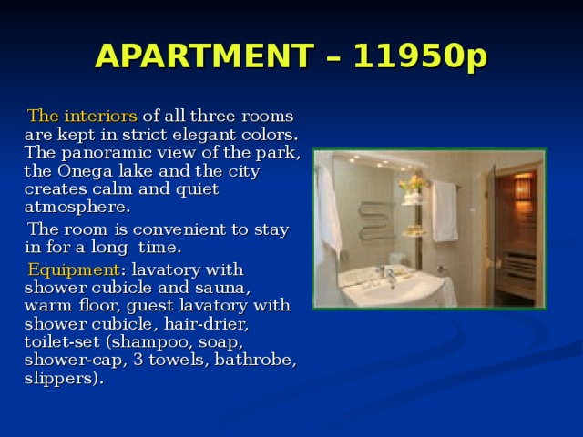 APARTMENT – 11950p      The interiors of all three rooms are kept in strict elegant colors.  The panoramic view of the park, the Onega lake and the city creates calm and quiet atmosphere.  The room is convenient to stay in for a long time.   Equipment : lavatory with shower cubicle and sauna, warm floor, guest lavatory with shower cubicle, hair-drier, toilet-set (shampoo, soap, shower-cap, 3 towels, bathrobe, slippers).  