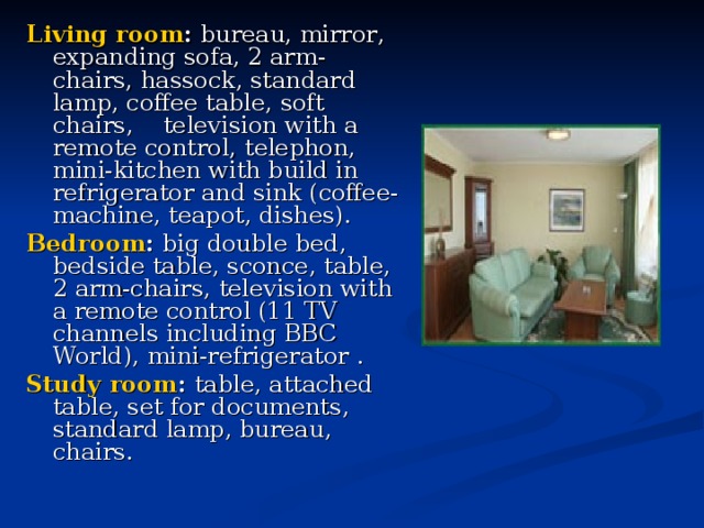 Living room : bureau, mirror , expanding sofa, 2 arm-chairs, hassock, standard  lamp, coffee table , soft chairs , television with a remote control, telephon , mini-kitchen with build in refrigerator and sink (coffee-machine, teapot, dishes). Bedroom : big double bed , bedside  table, sconce , table, 2 arm-chairs , television with a remote control (11 TV channels including BBC World), mini-refrigerator  .    Study  room :  table, attached table , set for document s, standard lamp, bureau , chairs . 