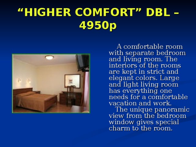 “ HIGHER COMFORT” DBL – 4950p      A comfortable room with separate bedroom and living room. The interiors of the rooms are kept in strict and elegant colors. Large and light living room has everything one needs for a comfortable vacation and work.     The unique panoramic view from the bedroom window gives special charm to the room. 