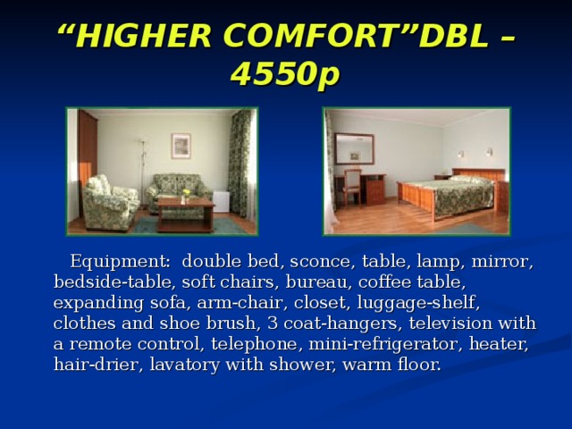 “ HIGHER COMFORT”DBL – 4550p       Equipment:  double bed, sconce ,  table, lamp , mirror , bedside-table, soft chairs , bureau, coffee table , expanding sofa, arm-chair , closet, luggage-shelf , clothes and shoe brush, 3 coat-hangers, television with a remote control, telephone , mini-refrigerator , heater, hair-drier , lavatory with shower, warm floor. 