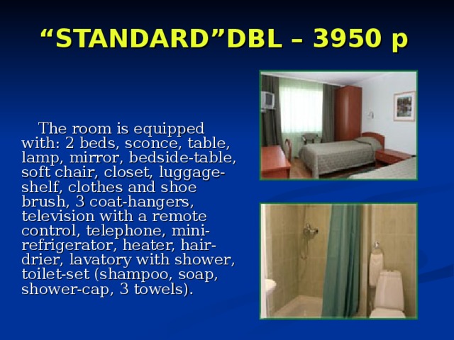 “ STANDARD”DBL – 3950 p     The room is equipped with:  2 beds, sconce , table, lamp , mirror , bedside-table, soft chair , closet, luggage-shelf , clothes and shoe brush, 3 coat-hangers, television with a remote control, telephone , mini-refrigerator , heater, hair-drier , lavatory with shower , toilet-set (shampoo, soap, shower-cap, 3 towels). 