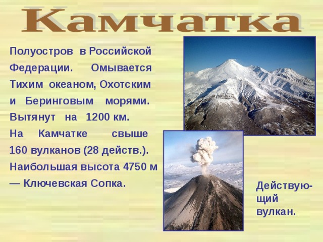 Полуостров в Российской Федерации. Омывается Тихим океаном, Охотским и Беринговым морями. Вытянут на 1200 км. На Камчатке свыше 160 вулканов (28 действ.). Наибольшая высота 4750 м — Ключевская Сопка. Действую-щий вулкан.  
