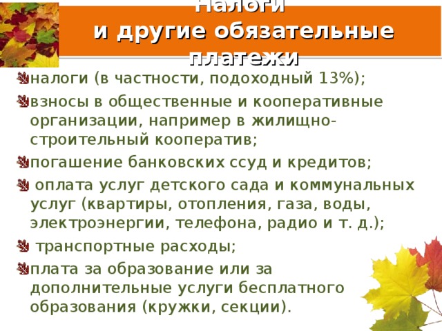 Налоги  и другие обязательные платежи налоги (в частности, подоходный 13%); взносы в общественные и кооперативные организации, например в жилищно-строительный кооператив; погашение банковских ссуд и кредитов;  оплата услуг детского сада и коммунальных услуг (квартиры, отопления, газа, воды, электроэнергии, телефона, радио и т. д.);  транспортные расходы; плата за образование или за дополнительные услуги бесплатного образования (кружки, секции).  