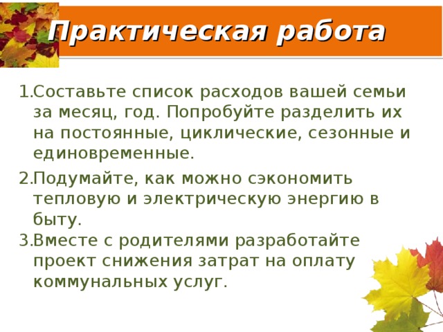 Практическая работа Составьте список расходов вашей семьи за месяц, год. Попробуйте разделить их на постоянные, циклические, сезонные и единовременные. Подумайте, как можно сэкономить тепловую и электрическую энергию в быту. Вместе с родителями разработайте проект снижения затрат на оплату коммунальных услуг. 