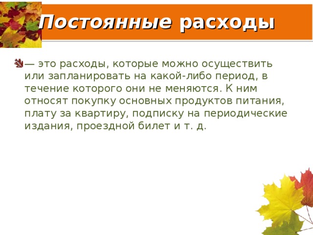 Постоянные расходы — это расходы, которые можно осуществить или запланировать на какой-либо период, в течение которого они не меняются. К ним относят покупку основных продуктов питания, плату за квартиру, подписку на периодические издания, проездной билет и т. д. 