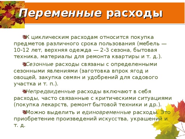 Переменные расходы К циклическим расходам относится покупка предметов различного срока пользования (мебель — 10-12 лет, верхняя одежда — 2-3 сезона, бытовая техника, материалы для ремонта квартиры и т. д.). Сезонные расходы связаны с определенными сезонными явлениями (заготовка впрок ягод и овощей, закупка семян и удобрений для садового участка и т. п.). Непредвиденные расходы включают в себя расходы, часто связанные с критическими ситуациями (покупка лекарств, ремонт бытовой техники и др.). Можно выделить и единовременные расходы. Это приобретение произведений искусства, украшений и т. д.  