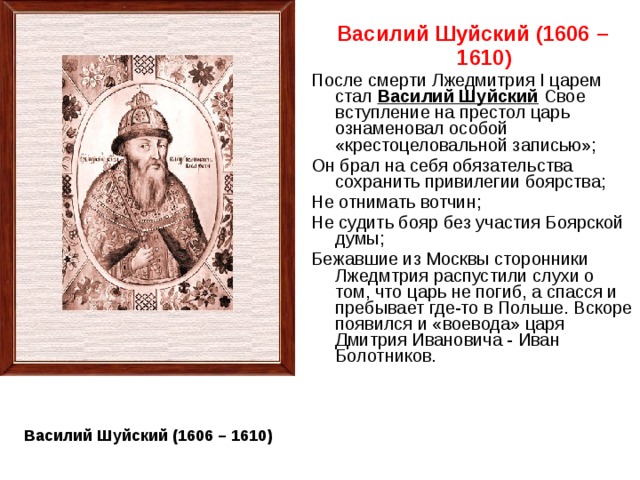 Василий Шуйский (1606 – 1610) После смерти Лжедмитрия I царем стал Василий Шуйский Свое вступление на престол царь ознаменовал особой «крестоцеловальной записью»; Он брал на себя обязательства сохранить привилегии боярства; Не отнимать вотчин; Не судить бояр без участия Боярской думы; Бежавшие из Москвы сторонники Лжедмтрия распустили слухи о том, что царь не погиб, а спасся и пребывает где-то в Польше. Вскоре появился и «воевода» царя Дмитрия Ивановича - Иван Болотников. Василий Шуйский (1606 – 1610) 