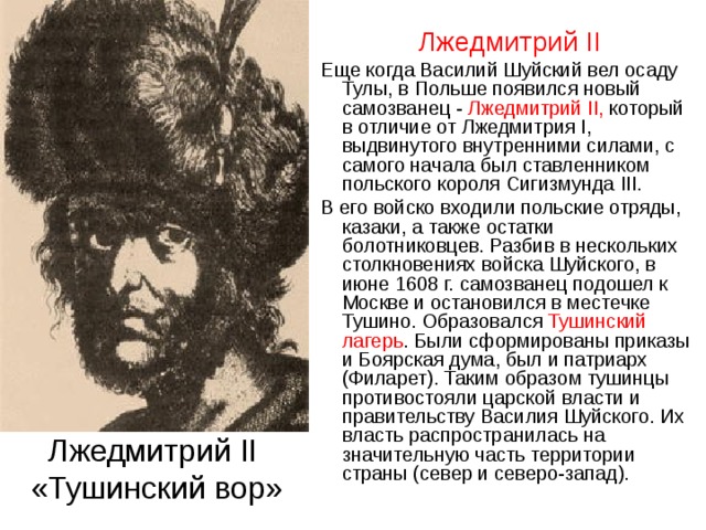  Лжедмитрий II   Еще когда Василий Шуйский вел осаду Тулы, в Польше появился новый самозванец - Лжедмитрий II,  который в отличие от Лжедмитрия I, выдвинутого внутренними силами, с самого начала был ставленником польского короля Сигизмунда III.  В его войско входили польские отряды, казаки, а также остатки болотниковцев. Разбив в нескольких столкновениях войска Шуйского, в июне 1608 г. самозванец подошел к Москве и остановился в местечке Тушино. Образовался Тушинский лагерь . Были сформированы приказы и Боярская дума, был и патриарх (Филарет). Таким образом тушинцы противостояли царской власти и правительству Василия Шуйского. Их власть распространилась на значительную часть территории страны (север и северо-запад). Лжедмитрий II   «Тушинский вор» 