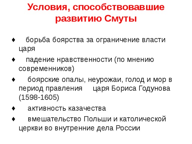 Условия, способствовавшие развитию Смуты   ♦ борьба боярства за ограничение власти царя ♦ падение нравственности (по мнению современников) ♦ боярские опалы, неурожаи, голод и мор в период правления царя Бориса Годунова (1598-1605) ♦ активность казачества ♦ вмешательство Польши и католической церкви во внутренние дела России      