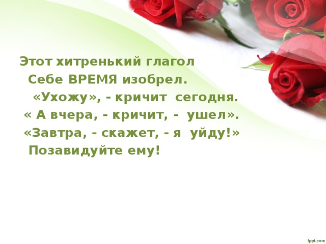 Этот хитренький глагол  Себе ВРЕМЯ изобрел.   «Ухожу», - кричит сегодня.  « А вчера, - кричит, - ушел».   «Завтра, - скажет, - я уйду!»  Позавидуйте ему! 