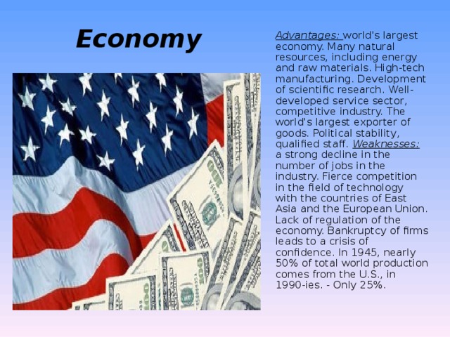 Economy   Advantages: world's largest economy. Many natural resources, including energy and raw materials. High-tech manufacturing. Development of scientific research. Well-developed service sector, competitive industry. The world's largest exporter of goods. Political stability, qualified staff. Weaknesses: a strong decline in the number of jobs in the industry. Fierce competition in the field of technology with the countries of East Asia and the European Union. Lack of regulation of the economy. Bankruptcy of firms leads to a crisis of confidence. In 1945, nearly 50% of total world production comes from the U.S., in 1990-ies. - Only 25%.   