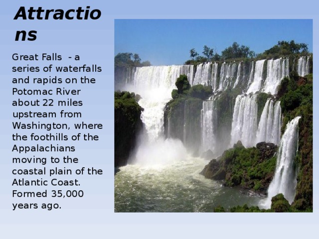 Attractions Great Falls - a series of waterfalls and rapids on the Potomac River about 22 miles upstream from Washington, where the foothills of the Appalachians moving to the coastal plain of the Atlantic Coast. Formed 35,000 years ago . 