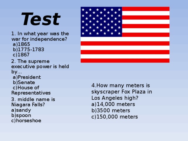 Test 1. In what year was the war for independence?    a) 1865    b) 1775-1783    c) 1867 2. The supreme executive power is held by…   a) President    b) Senate    c) House of Representatives 3. middle name is Niagara Falls?  a)sandy  b)spoon  c)horseshoe 4.How many meters is skyscraper Fox Plaza in Los Angeles high?  a) 14,000 meters  b) 3500 meters  c) 150,000 meters 
