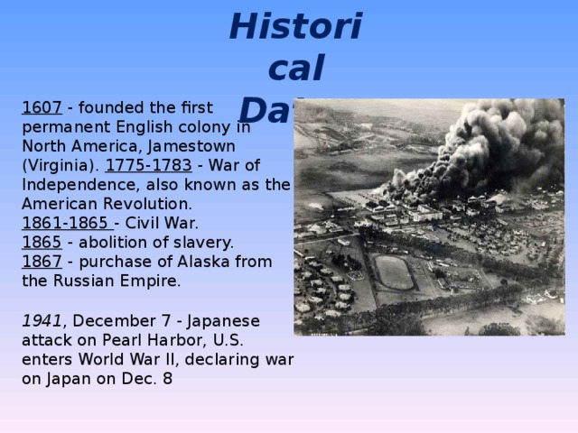 Historical Dates 1607 - founded the first permanent English colony in North America, Jamestown (Virginia). 1775-1783 - War of Independence, also known as the American Revolution. 1861-1865 - Civil War. 1865 - abolition of slavery. 1867 - purchase of Alaska from the Russian Empire. 1941 , December 7 - Japanese attack on Pearl Harbor, U.S. enters World War II, declaring war on Japan on Dec. 8 