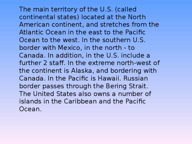 The main territory of the U.S. (called continental states) located at the North American continent, and stretches from the Atlantic Ocean in the east to the Pacific Ocean to the west. In the southern U.S. border with Mexico, in the north - to Canada. In addition, in the U.S. include a further 2 staff. In the extreme north-west of the continent is Alaska, and bordering with Canada. In the Pacific is Hawaii. Russian border passes through the Bering Strait. The United States also owns a number of islands in the Caribbean and the Pacific Ocean. 