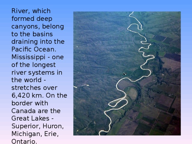 River, which formed deep canyons, belong to the basins draining into the Pacific Ocean. Mississippi - one of the longest river systems in the world - stretches over 6,420 km. On the border with Canada are the Great Lakes - Superior, Huron, Michigan, Erie, Ontario.   