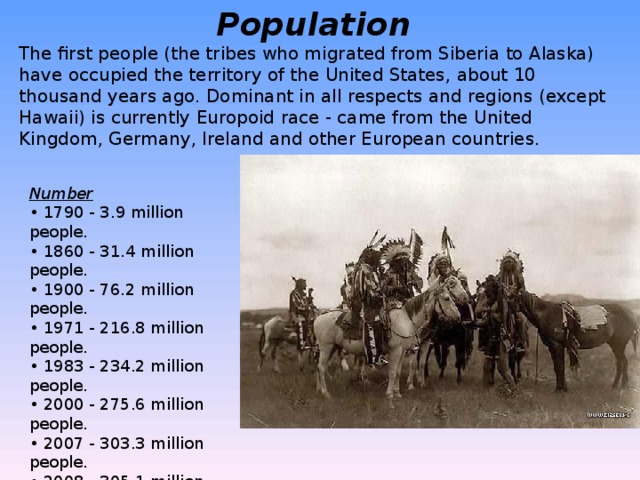 Population   The first people (the tribes who migrated from Siberia to Alaska) have occupied the territory of the United States, about 10 thousand years ago. Dominant in all respects and regions (except Hawaii) is currently Europoid race - came from the United Kingdom, Germany, Ireland and other European countries.   Number  • 1790 - 3.9 million people.  • 1860 - 31.4 million people.  • 1900 - 76.2 million people.  • 1971 - 216.8 million people.  • 1983 - 234.2 million people.  • 2000 - 275.6 million people.  • 2007 - 303.3 million people.  • 2008 - 305.1 million people.  • 2009 - 308.0 million people. 